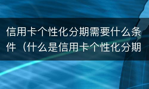 信用卡个性化分期需要什么条件（什么是信用卡个性化分期）