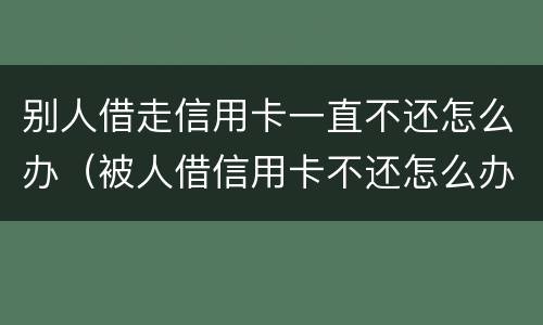 别人借走信用卡一直不还怎么办（被人借信用卡不还怎么办）