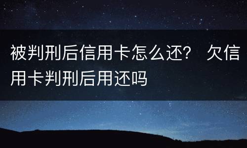 被判刑后信用卡怎么还？ 欠信用卡判刑后用还吗