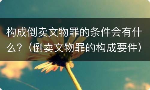 构成倒卖文物罪的条件会有什么?（倒卖文物罪的构成要件）