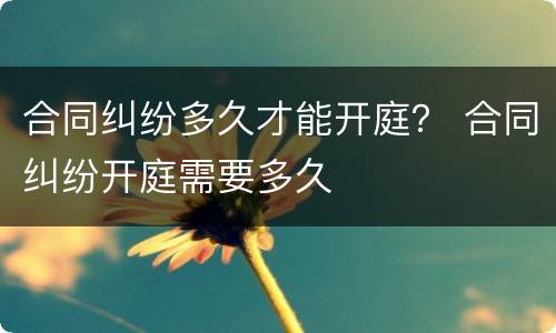 合同纠纷多久才能开庭？ 合同纠纷开庭需要多久