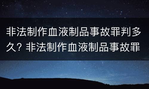 非法制作血液制品事故罪判多久? 非法制作血液制品事故罪判多久以上