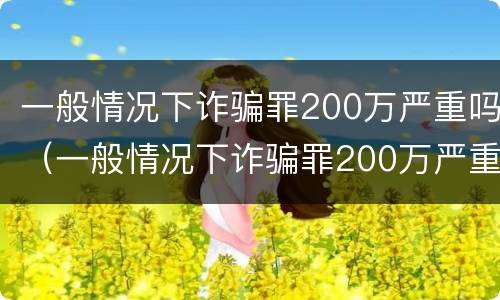 一般情况下诈骗罪200万严重吗（一般情况下诈骗罪200万严重吗判多久）
