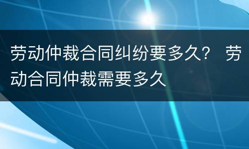 劳动仲裁合同纠纷要多久？ 劳动合同仲裁需要多久