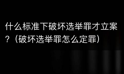 什么标准下破坏选举罪才立案?（破坏选举罪怎么定罪）
