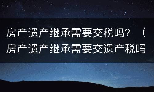 房产遗产继承需要交税吗？（房产遗产继承需要交遗产税吗）
