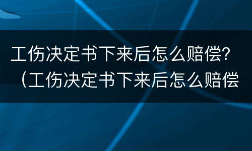 工伤决定书下来后怎么赔偿？（工伤决定书下来后怎么赔偿的）