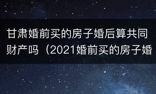 甘肃婚前买的房子婚后算共同财产吗（2021婚前买的房子婚后算共同财产吗）