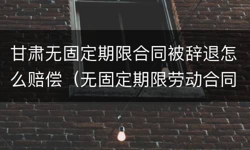 甘肃无固定期限合同被辞退怎么赔偿（无固定期限劳动合同被辞退补偿案例）