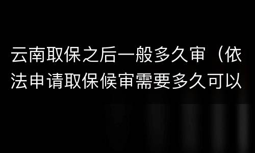 云南取保之后一般多久审（依法申请取保候审需要多久可以出来）