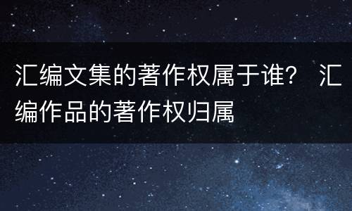 汇编文集的著作权属于谁？ 汇编作品的著作权归属