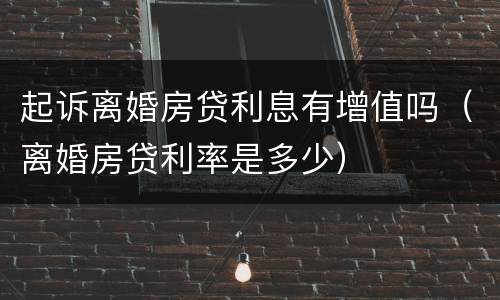 起诉离婚房贷利息有增值吗（离婚房贷利率是多少）