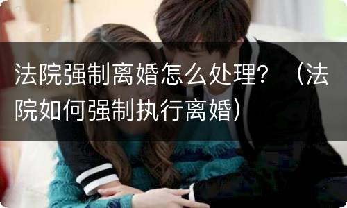 法院强制离婚怎么处理？（法院如何强制执行离婚）