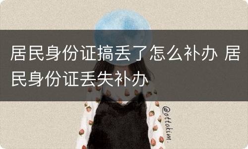 居民身份证搞丢了怎么补办 居民身份证丢失补办