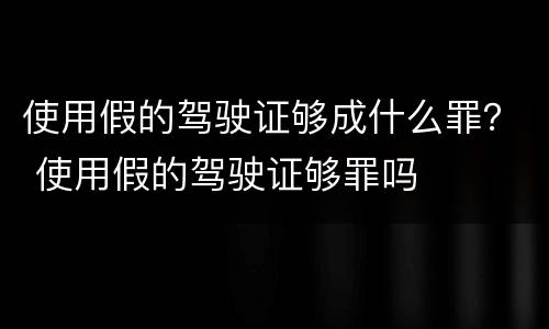 使用假的驾驶证够成什么罪？ 使用假的驾驶证够罪吗