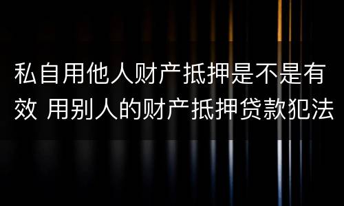 私自用他人财产抵押是不是有效 用别人的财产抵押贷款犯法吗