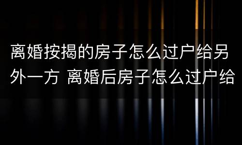离婚按揭的房子怎么过户给另外一方 离婚后房子怎么过户给另一方