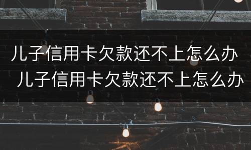 儿子信用卡欠款还不上怎么办 儿子信用卡欠款还不上怎么办呀