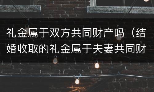 礼金属于双方共同财产吗（结婚收取的礼金属于夫妻共同财产吗）