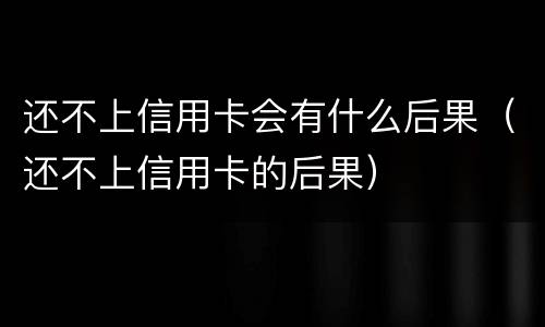 还不上信用卡会有什么后果（还不上信用卡的后果）