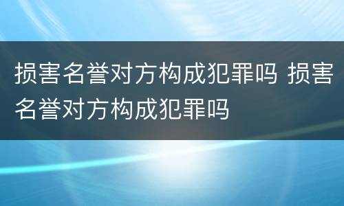 损害名誉对方构成犯罪吗 损害名誉对方构成犯罪吗