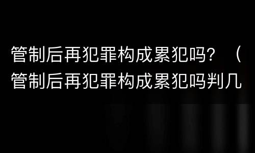 管制后再犯罪构成累犯吗？（管制后再犯罪构成累犯吗判几年）