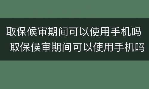取保候审期间可以使用手机吗 取保候审期间可以使用手机吗知乎
