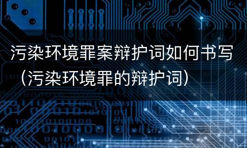污染环境罪案辩护词如何书写（污染环境罪的辩护词）