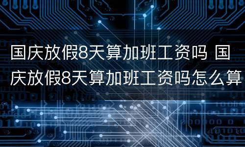 国庆放假8天算加班工资吗 国庆放假8天算加班工资吗怎么算