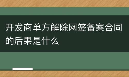 开发商单方解除网签备案合同的后果是什么