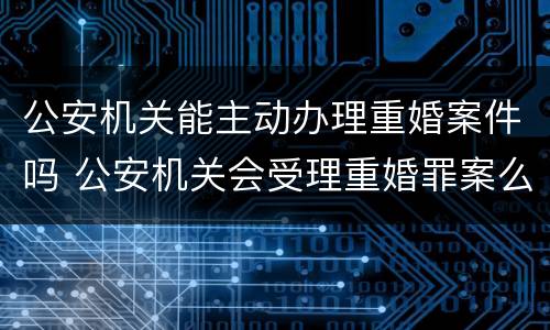 公安机关能主动办理重婚案件吗 公安机关会受理重婚罪案么