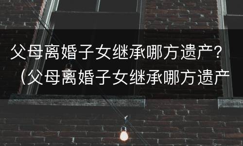 父母离婚子女继承哪方遗产？（父母离婚子女继承哪方遗产最好）
