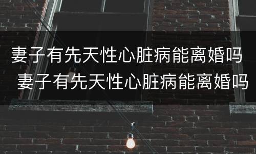 妻子有先天性心脏病能离婚吗 妻子有先天性心脏病能离婚吗