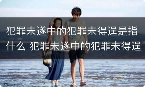 犯罪未遂中的犯罪未得逞是指什么 犯罪未遂中的犯罪未得逞是指什么