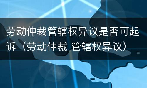 劳动仲裁管辖权异议是否可起诉（劳动仲裁 管辖权异议）