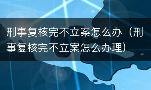 刑事复核完不立案怎么办（刑事复核完不立案怎么办理）