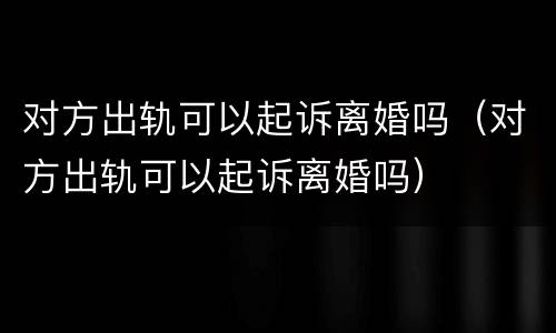 对方出轨可以起诉离婚吗（对方出轨可以起诉离婚吗）