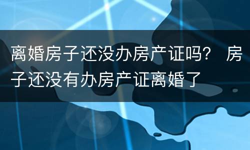 离婚房子还没办房产证吗？ 房子还没有办房产证离婚了