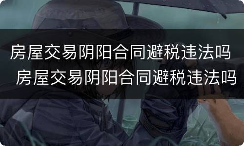 房屋交易阴阳合同避税违法吗 房屋交易阴阳合同避税违法吗怎么处理