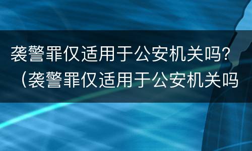 袭警罪仅适用于公安机关吗？（袭警罪仅适用于公安机关吗为什么）