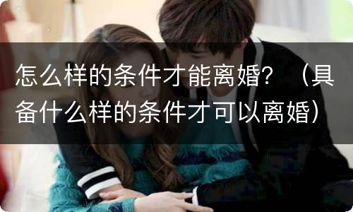 怎么样的条件才能离婚？（具备什么样的条件才可以离婚）