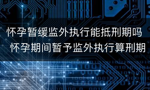 怀孕暂缓监外执行能抵刑期吗 怀孕期间暂予监外执行算刑期吗