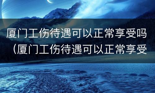 厦门工伤待遇可以正常享受吗（厦门工伤待遇可以正常享受吗现在）