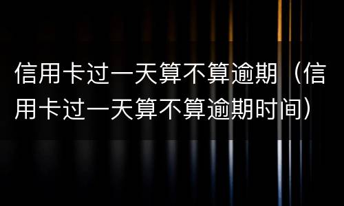 信用卡过一天算不算逾期（信用卡过一天算不算逾期时间）