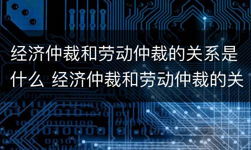 经济仲裁和劳动仲裁的关系是什么 经济仲裁和劳动仲裁的关系是什么意思