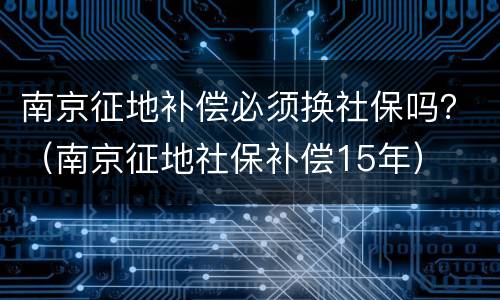 南京征地补偿必须换社保吗？（南京征地社保补偿15年）