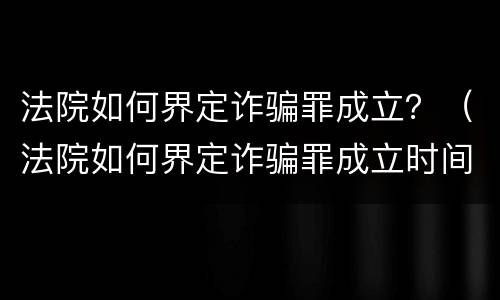 法院如何界定诈骗罪成立？（法院如何界定诈骗罪成立时间）