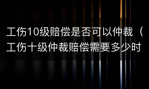 工伤10级赔偿是否可以仲裁（工伤十级仲裁赔偿需要多少时间）
