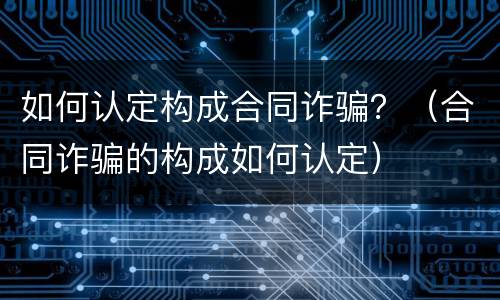 如何认定构成合同诈骗？（合同诈骗的构成如何认定）