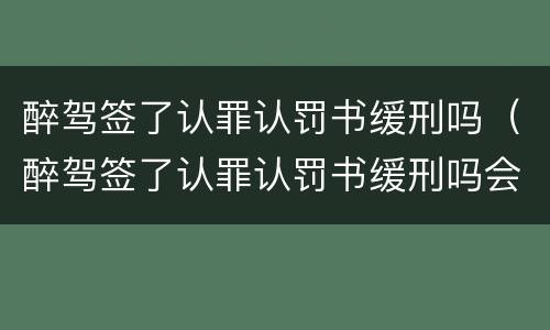 醉驾签了认罪认罚书缓刑吗（醉驾签了认罪认罚书缓刑吗会判刑吗）